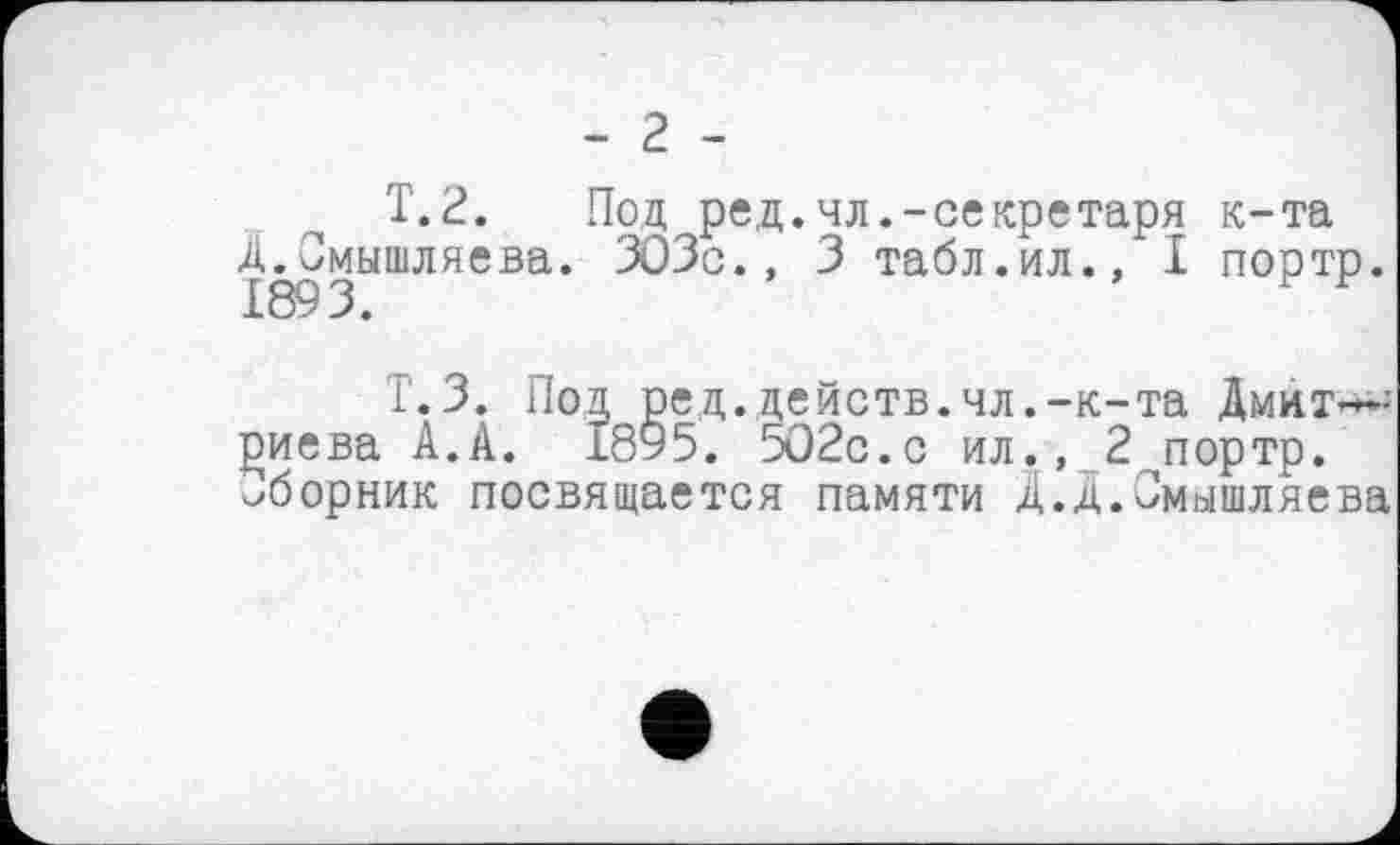 ﻿- 2 -
T. 2. Под ред.чл.-секретаря к-та Д.Смышляева. ЗОЗс., 3 табл.ил., I портр 1893. Р Р
Т.З. Под ре,д.действ.чл.-к-та Дмит—; Јзиева А.А. 1895. 502с.с ил., 2 портр. сборник посвящается памяти Д.Д.Смышляева